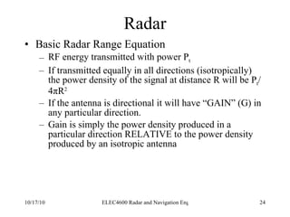 Radar Basic Radar Range Equation RF energy transmitted with power P t If transmitted equally in all directions (isotropically)  the power density of the signal at distance R will be P t /4 π R 2   If the antenna is directional it will have “GAIN” (G) in any particular direction. Gain is simply the power density produced in a particular direction RELATIVE to the power density produced by an isotropic antenna 