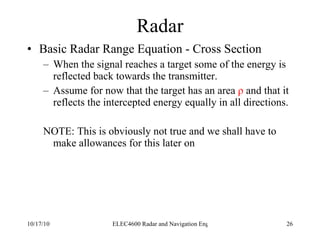 Radar Basic Radar Range Equation - Cross Section When the signal reaches a target some of the energy is reflected back towards the transmitter. Assume for now that the target has an area  ρ  and that it reflects the intercepted energy equally in all directions. NOTE: This is obviously not true and we shall have to make allowances for this later on 