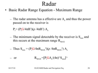 Radar Basic Radar Range Equation - Maximum Range The radar antenna has a effective are A e  and thus the power passed on to the receiver is P r = (P t G /4 π R 2 )( ρ  /4 π R 2 ) A e   The minimum signal detectable by the receiver is S min  and this occurs at the maximum range R MAX Thus S min  = (P t G /4 π R MAX 2 )( ρ  /4 π R MAX 2 ) A e or R MAX  =[P t G A e /(4 π) 2  S min ] ¼ 