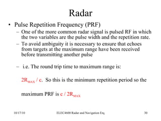 Radar Pulse Repetition Frequency (PRF) One of the more common radar signal is pulsed RF in which the two variables are the pulse width and the repetition rate. To avoid ambiguity it is necessary to ensure that echoes from targets at the maximum range have been received before transmitting another pulse i.e. The round trip time to maximum range is: 2R MAX  / c .  So this is the minimum repetition period so the  maximum PRF is  c / 2R MAX 