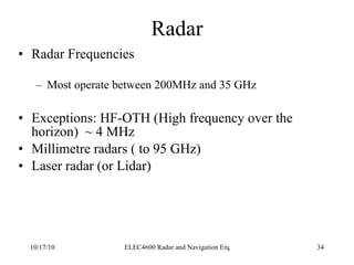 Radar Radar Frequencies Most operate between 200MHz and 35 GHz Exceptions: HF-OTH (High frequency over the horizon)  ~ 4 MHz Millimetre radars ( to 95 GHz) Laser radar (or Lidar) 