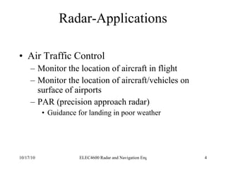 Radar-Applications Air Traffic Control Monitor the location of aircraft in flight Monitor the location of aircraft/vehicles on surface of airports PAR (precision approach radar) Guidance for landing in poor weather  
