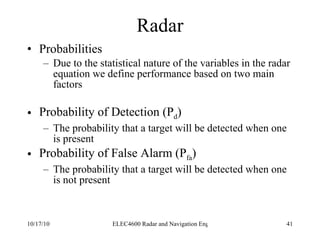 Radar Probabilities Due to the statistical nature of the variables in the radar equation we define performance based on two main factors Probability of Detection (P d ) The probability that a target will be detected when one is present Probability of False Alarm (P fa ) The probability that a target will be detected when one is not present 
