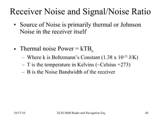 Receiver Noise and Signal/Noise Ratio Source of Noise is primarily thermal or Johnson Noise in the receiver itself Thermal noise Power = kTB n Where k is Boltzmann’s Constant (1.38 x 10 -23  J/K) T is the temperature in Kelvins (~Celsius +273) B is the Noise Bandwidth of the receiver 