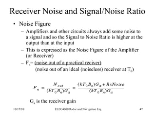 Receiver Noise and Signal/Noise Ratio Noise Figure Amplifiers and other circuits always add some noise to a signal and so the Signal to Noise Ratio is higher at the output than at the input This is expressed as the Noise Figure of the Amplifier (or Receiver) F n =  (noise out of a practical reciver)   (noise out of an ideal (noiseless) receiver at T 0 ) G a  is the receiver gain 