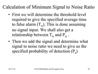 Calculation of Minimum Signal to Noise Ratio First we will determine the threshold level required to give the specified average time to false alarm (T fa ). This is done assuming no signal input. We shall also get a relationship between T fa  and P fa  . Then we add the signal and determine what signal to noise ratio we need to give us the specified probability of detection (P d ) 