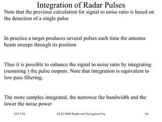 Integration of Radar Pulses Note that the previous calculation for signal to noise ratio is based on the detection of a single pulse In practice a target produces several pulses each time the antenna beam sweeps through its position Thus it is possible to enhance the signal to noise ratio by integrating (summing ) the pulse outputs. Note that integration is equivalent to low pass filtering. The more samples integrated, the narrower the bandwidth and the lower the noise power 