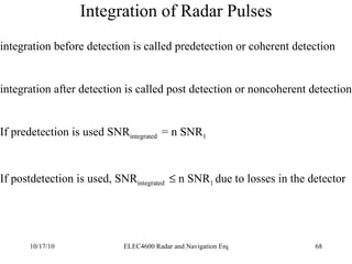 Integration of Radar Pulses integration before detection is called predetection or coherent detection integration after detection is called post detection or noncoherent detection If predetection is used SNR integrated  = n SNR 1 If postdetection is used, SNR integrated    n SNR 1  due to losses in the detector 