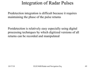 Integration of Radar Pulses Predetection integration is difficult because it requires maintaining the phase of the pulse returns Postdetection is relatively easy especially using digital processing techniques by which digitized versions of all returns can be recorded and manipulated 