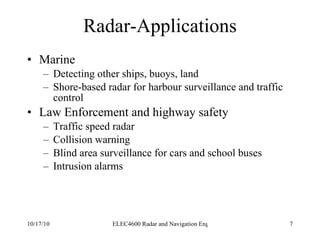 Radar-Applications Marine Detecting other ships, buoys, land Shore-based radar for harbour surveillance and traffic control Law Enforcement and highway safety Traffic speed radar Collision warning Blind area surveillance for cars and school buses Intrusion alarms 