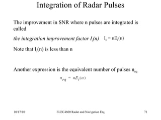 Integration of Radar Pulses The improvement in SNR where n pulses are integrated is called the integration improvement factor I i (n) Note that I i (n) is less than n Another expression is the equivalent number of pulses n eq   