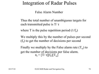 Integration of Radar Pulses False Alarm Number Thus the total number of unambiguous targets for each transmitted pulse is  T/ τ where T is the pulse repetition period (1/f P ) We multiply this by the number of pulses per second (f P ) to get the number of decisions per second Finally we multiply by the False alarm rate (T fa ) to get the number of decisions per false alarm. n f  = [ T/ τ][f P ][T fa ] 