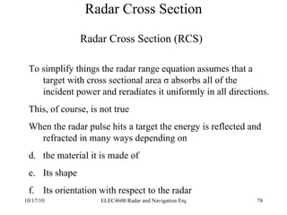 Radar Cross Section To simplify things the radar range equation assumes that a target with cross sectional area  σ absorbs all of the incident power and reradiates it uniformly in all directions. This, of course, is not true When the radar pulse hits a target the energy is reflected and refracted in many ways depending on the material it is made of Its shape Its orientation with respect to the radar  Radar Cross Section (RCS) 