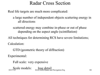 Radar Cross Section Real life targets are much more complicated: a large number of independent objects scattering energy in all directions scattered energy may combine in-phase or out of phase depending on the aspect angle (scintillation) All techniques for determining RCS have severe limitations; Calculation: GTD (geometric theory of diffraction) Experimental: Full scale: very expensive Scale models: lose detail 