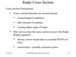 Radar Cross Section Cross Section Fluctuations Cross sections fluctuate for several reasons  meteorological conditions lobe structure of antenna varying aspect angle of target How do we select the cross section to use in the Radar Range Equation? choose a lower bound that is exceeded 90-95% of time? conservative - possibly excessive power 