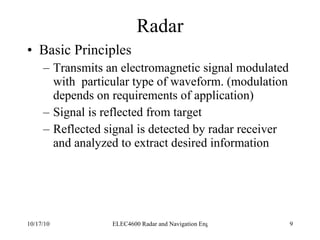 Radar Basic Principles Transmits an electromagnetic signal modulated with  particular type of waveform. (modulation depends on requirements of application) Signal is reflected from target Reflected signal is detected by radar receiver and analyzed to extract desired information 