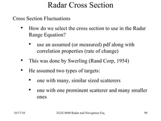 Radar Cross Section Cross Section Fluctuations How do we select the cross section to use in the Radar Range Equation? use an assumed (or measured) pdf along with correlation properties (rate of change) This was done by Swerling (Rand Corp, 1954) He assumed two types of targets: one with many, similar sized scatterers one with one prominent scatterer and many smaller ones 