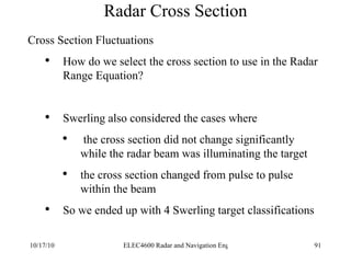 Radar Cross Section Cross Section Fluctuations How do we select the cross section to use in the Radar Range Equation? Swerling also considered the cases where the cross section did not change significantly while the radar beam was illuminating the target the cross section changed from pulse to pulse within the beam  So we ended up with 4 Swerling target classifications 