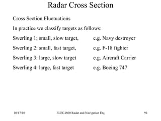 Radar Cross Section Cross Section Fluctuations In practice we classify targets as follows: Swerling 1; small, slow target,  e.g. Navy destroyer  Swerling 2: small, fast target, e.g. F-18 fighter Swerling 3: large, slow target e.g. Aircraft Carrier Swerling 4: large, fast target e.g. Boeing 747 