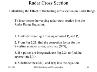 Radar Cross Section Calculating the Effect of fluctuating cross section on Radar Range To incorporate the varying radar cross section into the  Radar Range Equation: 1. Find S/N from Fig 2.7 using required P d  and P fa 2. From Fig 2.23, find the correction factor for the Swerling number given, calculate (S/N) 1 3. If n pulses are integrated, use Fig 2.24 to find the appropriate I i (n) 4. Substitute the (S/N) 1  and I i (n) into the equation 