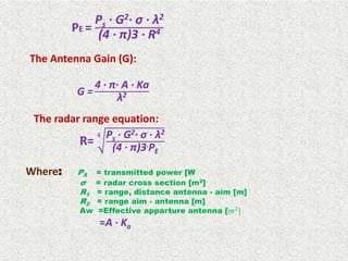 PE =
Ps · G2· σ · λ2
(4 · π)3 · R4
The Antenna Gain (G):
G =
4 · π· A · Ka
λ2
The radar range equation:
R=
4 Ps · G2· σ · λ2
(4 · π)3.PE
Where: PS = transmitted power [W
σ = radar cross section [m2]
R1 = range, distance antenna - aim [m]
R2 = range aim - antenna [m]
Aw =Effective apparture antenna [𝑚2
]
=A · Ka
 