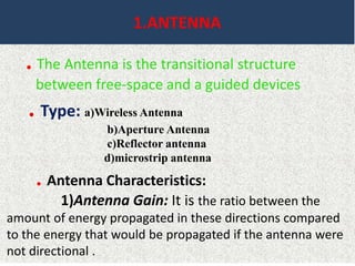 1.ANTENNA
. The Antenna is the transitional structure
between free-space and a guided devices
. Type: a)Wireless Antenna
b)Aperture Antenna
c)Reflector antenna
d)microstrip antenna
. Antenna Characteristics:
1)Antenna Gain: It is the ratio between the
amount of energy propagated in these directions compared
to the energy that would be propagated if the antenna were
not directional .
 