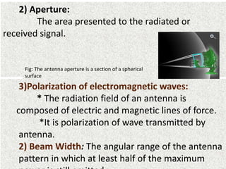 2) Aperture:
The area presented to the radiated or
received signal.
Fig: The antenna aperture is a section of a spherical
surface
3)Polarization of electromagnetic waves:
* The radiation field of an antenna is
composed of electric and magnetic lines of force.
*It is polarization of wave transmitted by
antenna.
2) Beam Width: The angular range of the antenna
pattern in which at least half of the maximum
 