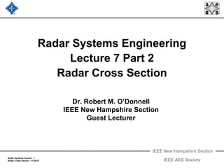 IEEE New Hampshire Section
Radar Systems Course 1
Radar Cross Section 1/1/2010 IEEE AES Society
Radar Systems Engineering
Lecture 7 Part 2
Radar Cross Section
Dr. Robert M. O’Donnell
IEEE New Hampshire Section
Guest Lecturer
 