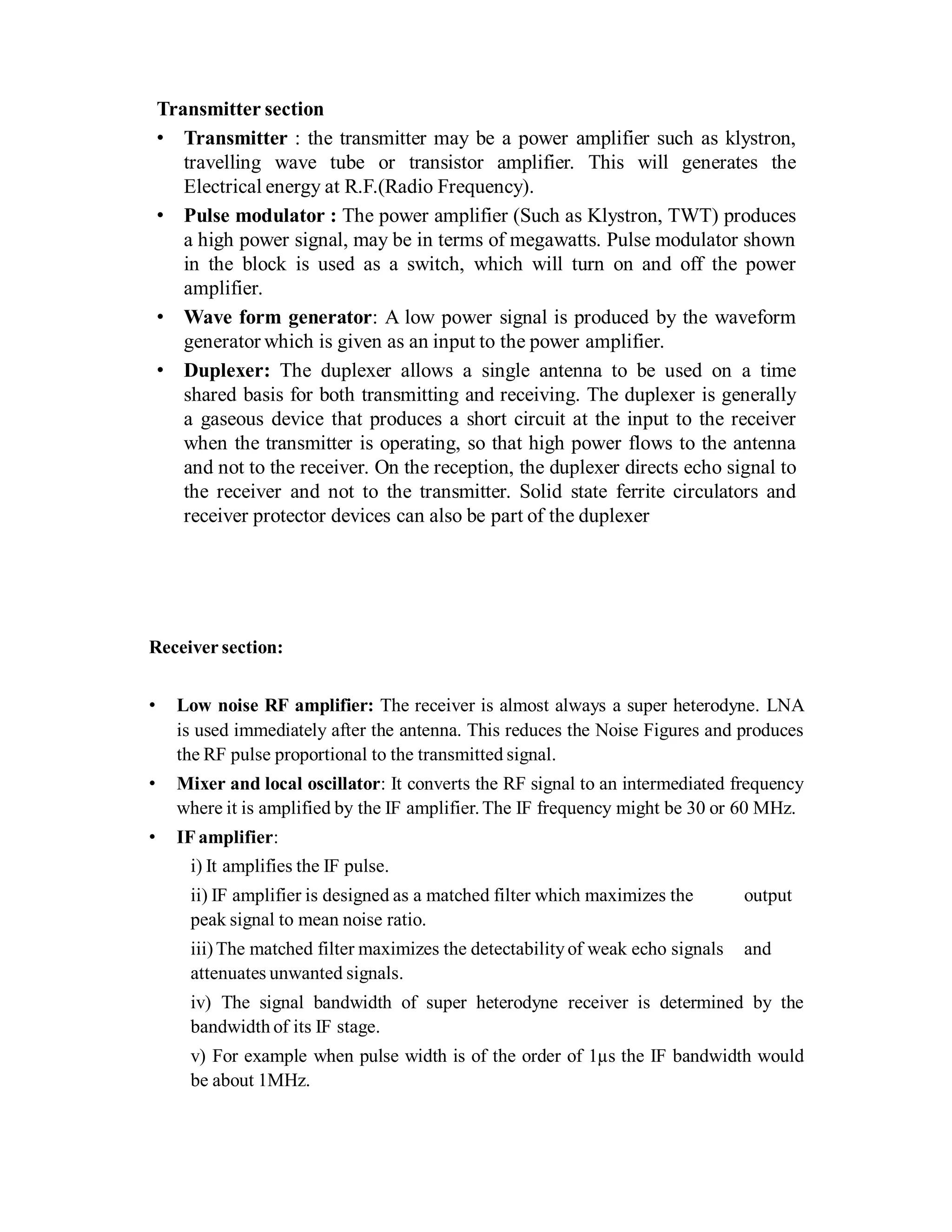 Transmitter section
• Transmitter : the transmitter may be a power amplifier such as klystron,
travelling wave tube or transistor amplifier. This will generates the
Electrical energy at R.F.(Radio Frequency).
• Pulse modulator : The power amplifier (Such as Klystron, TWT) produces
a high power signal, may be in terms of megawatts. Pulse modulator shown
in the block is used as a switch, which will turn on and off the power
amplifier.
• Wave form generator: A low power signal is produced by the waveform
generator which is given as an input to the power amplifier.
• Duplexer: The duplexer allows a single antenna to be used on a time
shared basis for both transmitting and receiving. The duplexer is generally
a gaseous device that produces a short circuit at the input to the receiver
when the transmitter is operating, so that high power flows to the antenna
and not to the receiver. On the reception, the duplexer directs echo signal to
the receiver and not to the transmitter. Solid state ferrite circulators and
receiver protector devices can also be part of the duplexer
Receiver section:
• Low noise RF amplifier: The receiver is almost always a super heterodyne. LNA
is used immediately after the antenna. This reduces the Noise Figures and produces
the RF pulse proportional to the transmitted signal.
• Mixer and local oscillator: It converts the RF signal to an intermediated frequency
where it is amplified by the IF amplifier.The IF frequency might be 30 or 60 MHz.
• IF amplifier:
i) It amplifies the IF pulse.
ii) IF amplifier is designed as a matched filter which maximizes the output
peak signal to mean noise ratio.
iii)The matched filter maximizes the detectability of weak echo signals and
attenuates unwanted signals.
iv) The signal bandwidth of super heterodyne receiver is determined by the
bandwidth of its IF stage.
v) For example when pulse width is of the order of 1µs the IF bandwidth would
be about 1MHz.
 