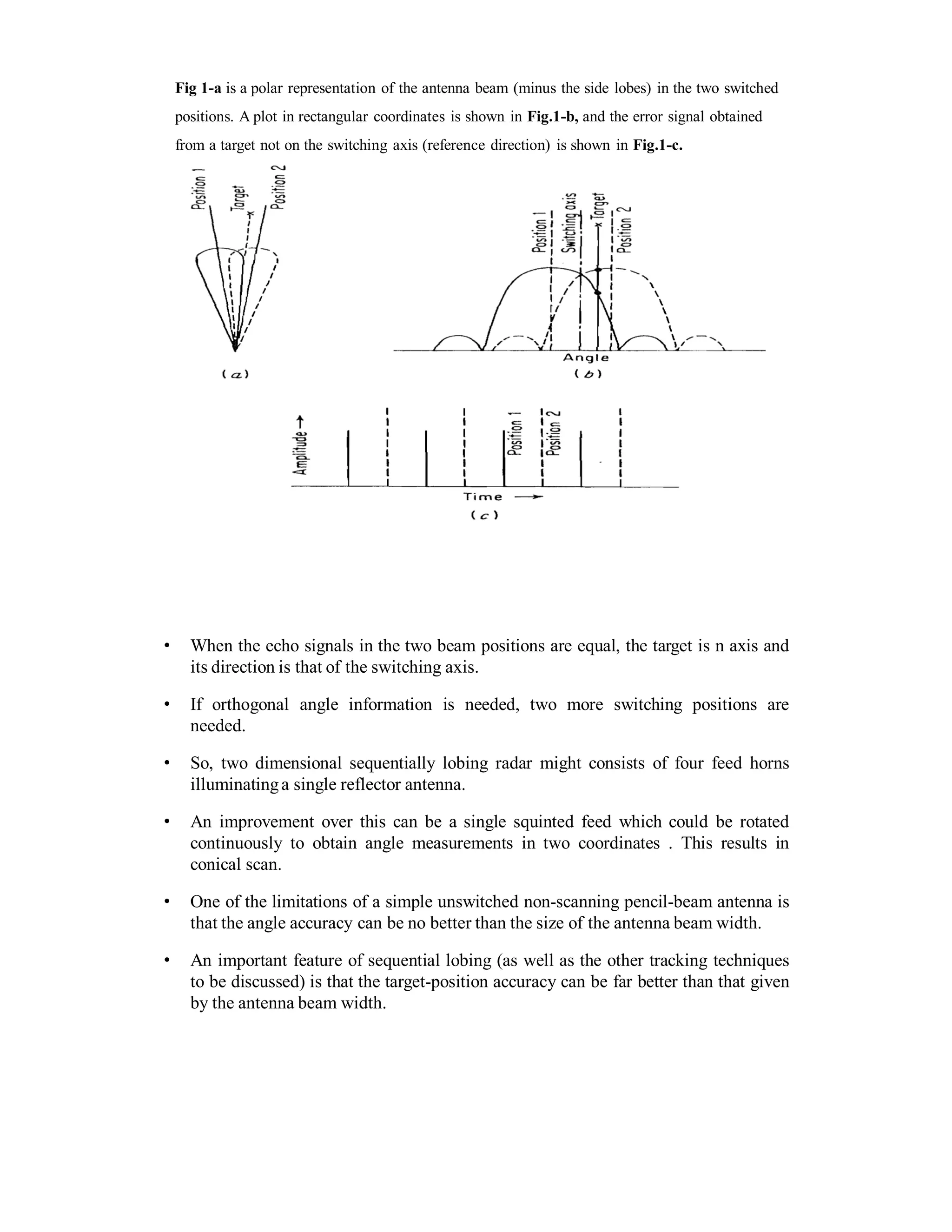 Fig 1-a is a polar representation of the antenna beam (minus the side lobes) in the two switched
positions. A plot in rectangular coordinates is shown in Fig.1-b, and the error signal obtained
from a target not on the switching axis (reference direction) is shown in Fig.1-c.
• When the echo signals in the two beam positions are equal, the target is n axis and
its direction is that of the switching axis.
• If orthogonal angle information is needed, two more switching positions are
needed.
• So, two dimensional sequentially lobing radar might consists of four feed horns
illuminatinga single reflector antenna.
• An improvement over this can be a single squinted feed which could be rotated
continuously to obtain angle measurements in two coordinates . This results in
conical scan.
• One of the limitations of a simple unswitched non-scanning pencil-beam antenna is
that the angle accuracy can be no better than the size of the antenna beam width.
• An important feature of sequential lobing (as well as the other tracking techniques
to be discussed) is that the target-position accuracy can be far better than that given
by the antenna beam width.
 