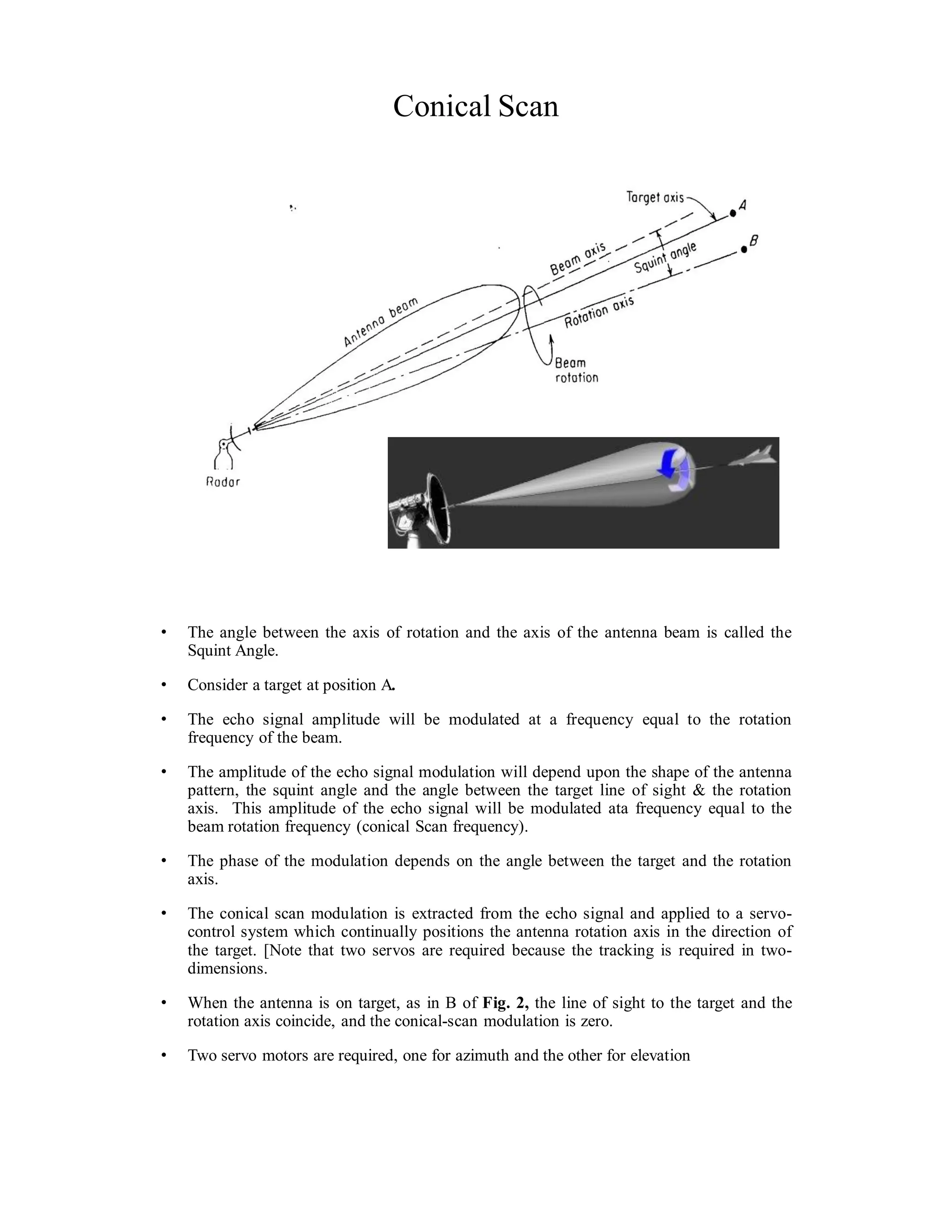 Conical Scan
• The angle between the axis of rotation and the axis of the antenna beam is called the
Squint Angle.
• Consider a target at position A.
• The echo signal amplitude will be modulated at a frequency equal to the rotation
frequency of the beam.
• The amplitude of the echo signal modulation will depend upon the shape of the antenna
pattern, the squint angle and the angle between the target line of sight & the rotation
axis. This amplitude of the echo signal will be modulated ata frequency equal to the
beam rotation frequency (conical Scan frequency).
• The phase of the modulation depends on the angle between the target and the rotation
axis.
• The conical scan modulation is extracted from the echo signal and applied to a servo-
control system which continually positions the antenna rotation axis in the direction of
the target. [Note that two servos are required because the tracking is required in two-
dimensions.
• When the antenna is on target, as in B of Fig. 2, the line of sight to the target and the
rotation axis coincide, and the conical-scan modulation is zero.
• Two servo motors are required, one for azimuth and the other for elevation
 