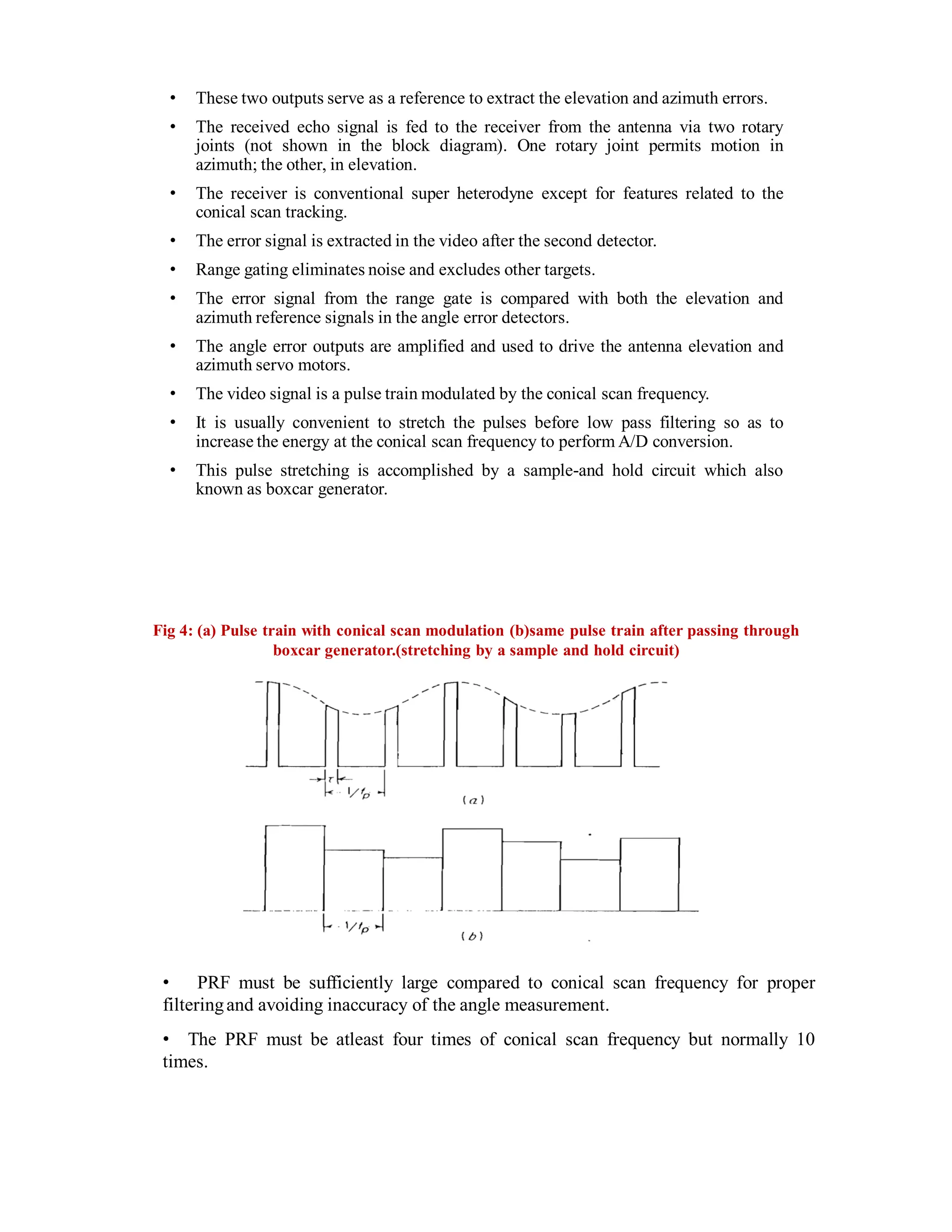 • These two outputs serve as a reference to extract the elevation and azimuth errors.
• The received echo signal is fed to the receiver from the antenna via two rotary
joints (not shown in the block diagram). One rotary joint permits motion in
azimuth; the other, in elevation.
• The receiver is conventional super heterodyne except for features related to the
conical scan tracking.
• The error signal is extracted in the video after the second detector.
• Range gating eliminates noise and excludes other targets.
• The error signal from the range gate is compared with both the elevation and
azimuth reference signals in the angle error detectors.
• The angle error outputs are amplified and used to drive the antenna elevation and
azimuth servo motors.
• The video signal is a pulse train modulated by the conical scan frequency.
• It is usually convenient to stretch the pulses before low pass filtering so as to
increase the energy at the conical scan frequency to perform A/D conversion.
• This pulse stretching is accomplished by a sample-and hold circuit which also
known as boxcar generator.
Fig 4: (a) Pulse train with conical scan modulation (b)same pulse train after passing through
boxcar generator.(stretching by a sample and hold circuit)
• PRF must be sufficiently large compared to conical scan frequency for proper
filteringand avoiding inaccuracy of the angle measurement.
• The PRF must be atleast four times of conical scan frequency but normally 10
times.
 