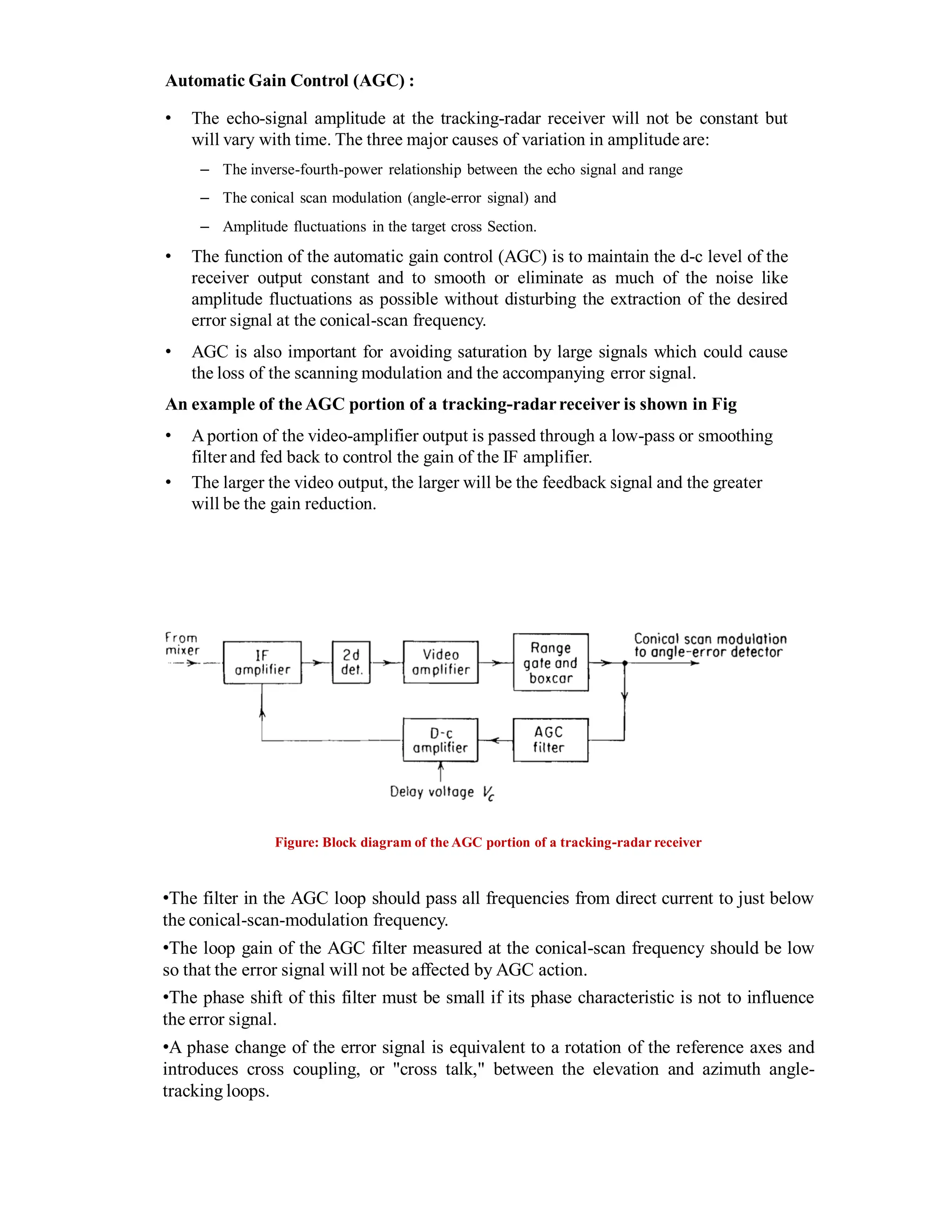 Automatic Gain Control (AGC) :
• The echo-signal amplitude at the tracking-radar receiver will not be constant but
will vary with time. The three major causes of variation in amplitude are:
– The inverse-fourth-power relationship between the echo signal and range
– The conical scan modulation (angle-error signal) and
– Amplitude fluctuations in the target cross Section.
• The function of the automatic gain control (AGC) is to maintain the d-c level of the
receiver output constant and to smooth or eliminate as much of the noise like
amplitude fluctuations as possible without disturbing the extraction of the desired
error signal at the conical-scan frequency.
• AGC is also important for avoiding saturation by large signals which could cause
the loss of the scanning modulation and the accompanying error signal.
An example of the AGC portion of a tracking-radarreceiver is shown in Fig
• Aportion of the video-amplifier output is passed through a low-pass or smoothing
filter and fed back to control the gain of the IF amplifier.
• The larger the video output, the larger will be the feedback signal and the greater
will be the gain reduction.
Figure: Block diagram of the AGC portion of a tracking-radar receiver
•The filter in the AGC loop should pass all frequencies from direct current to just below
the conical-scan-modulation frequency.
•The loop gain of the AGC filter measured at the conical-scan frequency should be low
so that the error signal will not be affected by AGC action.
•The phase shift of this filter must be small if its phase characteristic is not to influence
the error signal.
•A phase change of the error signal is equivalent to a rotation of the reference axes and
introduces cross coupling, or "cross talk," between the elevation and azimuth angle-
tracking loops.
 