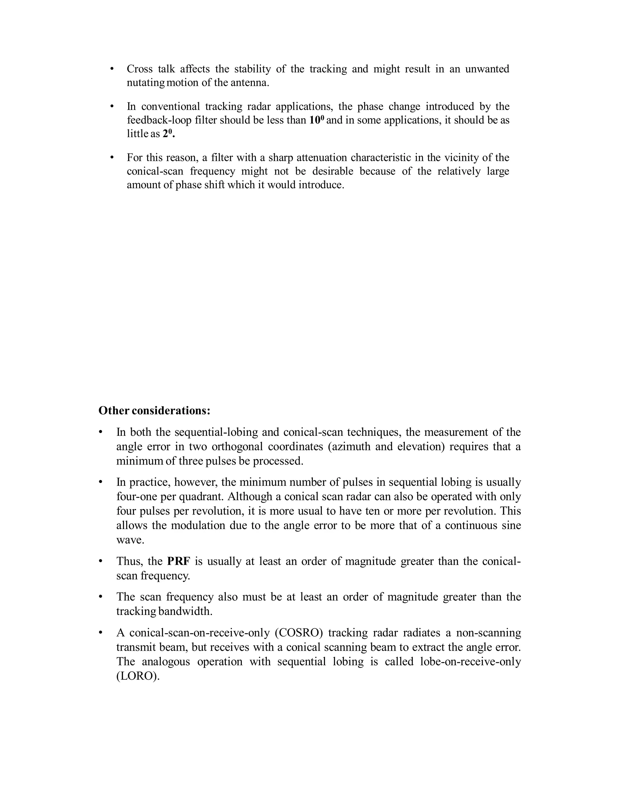 • Cross talk affects the stability of the tracking and might result in an unwanted
nutatingmotion of the antenna.
• In conventional tracking radar applications, the phase change introduced by the
feedback-loop filter should be less than 100 and in some applications, it should be as
little as 20.
• For this reason, a filter with a sharp attenuation characteristic in the vicinity of the
conical-scan frequency might not be desirable because of the relatively large
amount of phase shift which it would introduce.
Other considerations:
• In both the sequential-lobing and conical-scan techniques, the measurement of the
angle error in two orthogonal coordinates (azimuth and elevation) requires that a
minimum of three pulses be processed.
• In practice, however, the minimum number of pulses in sequential lobing is usually
four-one per quadrant. Although a conical scan radar can also be operated with only
four pulses per revolution, it is more usual to have ten or more per revolution. This
allows the modulation due to the angle error to be more that of a continuous sine
wave.
• Thus, the PRF is usually at least an order of magnitude greater than the conical-
scan frequency.
• The scan frequency also must be at least an order of magnitude greater than the
tracking bandwidth.
• A conical-scan-on-receive-only (COSRO) tracking radar radiates a non-scanning
transmit beam, but receives with a conical scanning beam to extract the angle error.
The analogous operation with sequential lobing is called lobe-on-receive-only
(LORO).
 