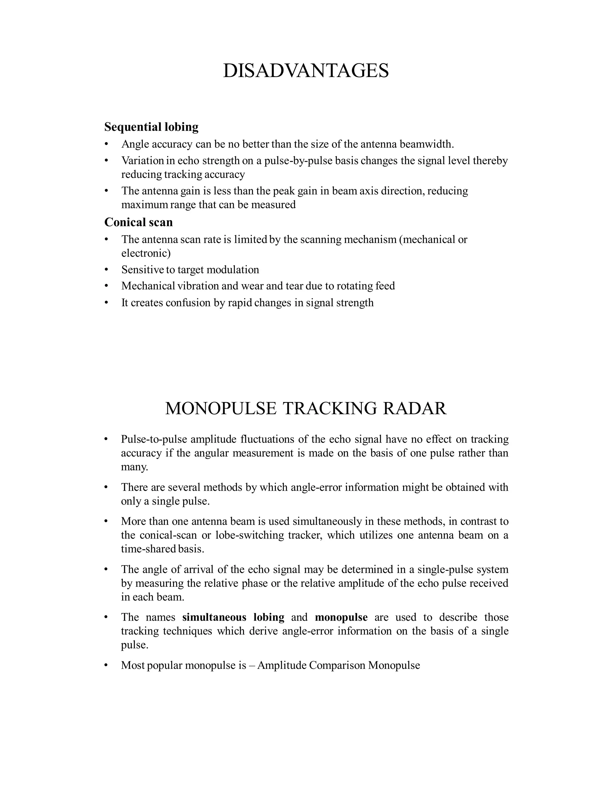 DISADVANTAGES
Sequential lobing
• Angle accuracy can be no better than the size of the antenna beamwidth.
• Variation in echo strength on a pulse-by-pulse basis changes the signal level thereby
reducing tracking accuracy
• The antenna gain is less than the peak gain in beam axis direction, reducing
maximum range that can be measured
Conical scan
• The antenna scan rate is limited by the scanning mechanism (mechanical or
electronic)
• Sensitive to target modulation
• Mechanical vibration and wear and tear due to rotating feed
• It creates confusion by rapid changes in signal strength
MONOPULSE TRACKING RADAR
• Pulse-to-pulse amplitude fluctuations of the echo signal have no effect on tracking
accuracy if the angular measurement is made on the basis of one pulse rather than
many.
• There are several methods by which angle-error information might be obtained with
only a single pulse.
• More than one antenna beam is used simultaneously in these methods, in contrast to
the conical-scan or lobe-switching tracker, which utilizes one antenna beam on a
time-shared basis.
• The angle of arrival of the echo signal may be determined in a single-pulse system
by measuring the relative phase or the relative amplitude of the echo pulse received
in each beam.
• The names simultaneous lobing and monopulse are used to describe those
tracking techniques which derive angle-error information on the basis of a single
pulse.
• Most popular monopulse is – Amplitude Comparison Monopulse
 