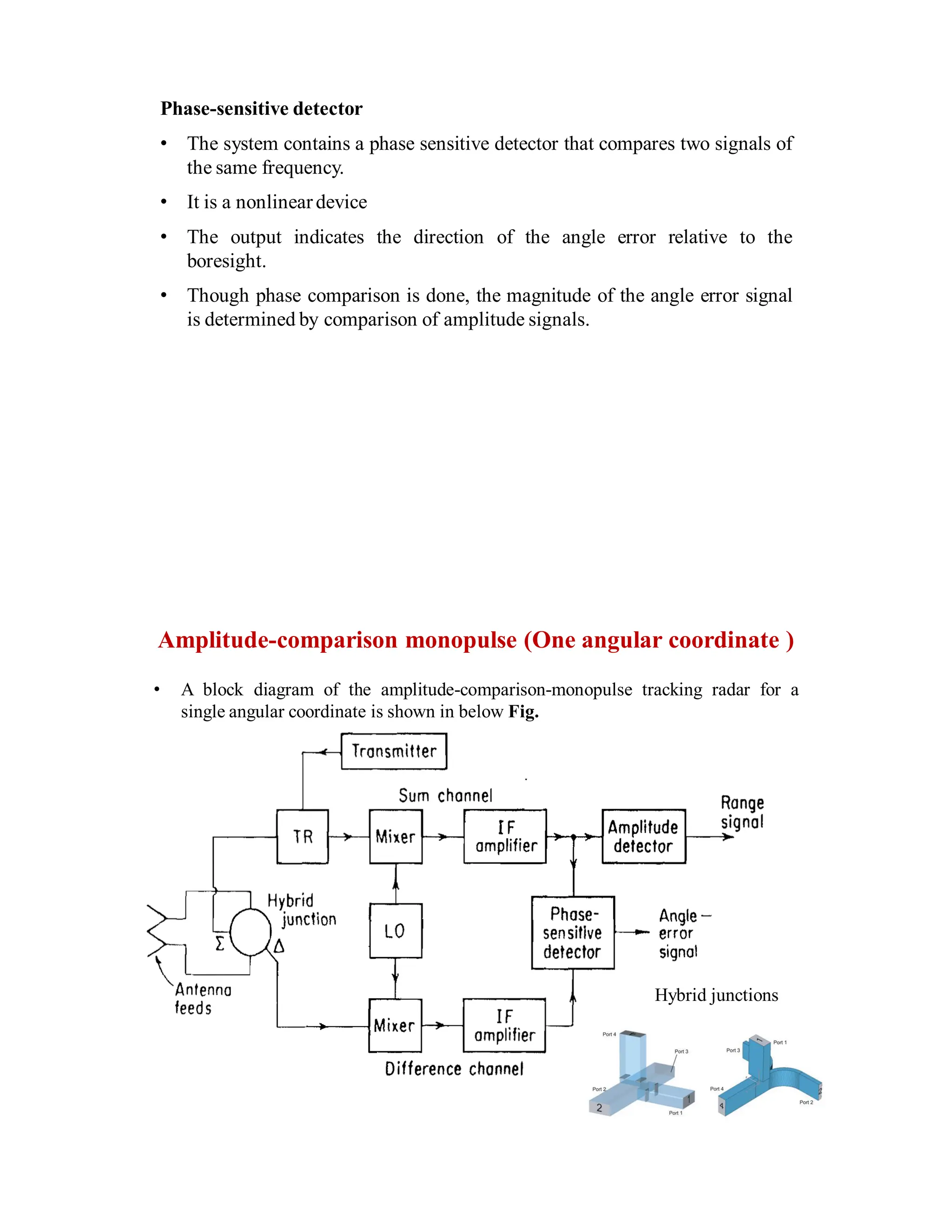 Phase-sensitive detector
• The system contains a phase sensitive detector that compares two signals of
the same frequency.
• It is a nonlineardevice
• The output indicates the direction of the angle error relative to the
boresight.
• Though phase comparison is done, the magnitude of the angle error signal
is determined by comparison of amplitude signals.
Amplitude-comparison monopulse (One angular coordinate )
• A block diagram of the amplitude-comparison-monopulse tracking radar for a
single angular coordinate is shown in below Fig.
Hybrid junctions
 