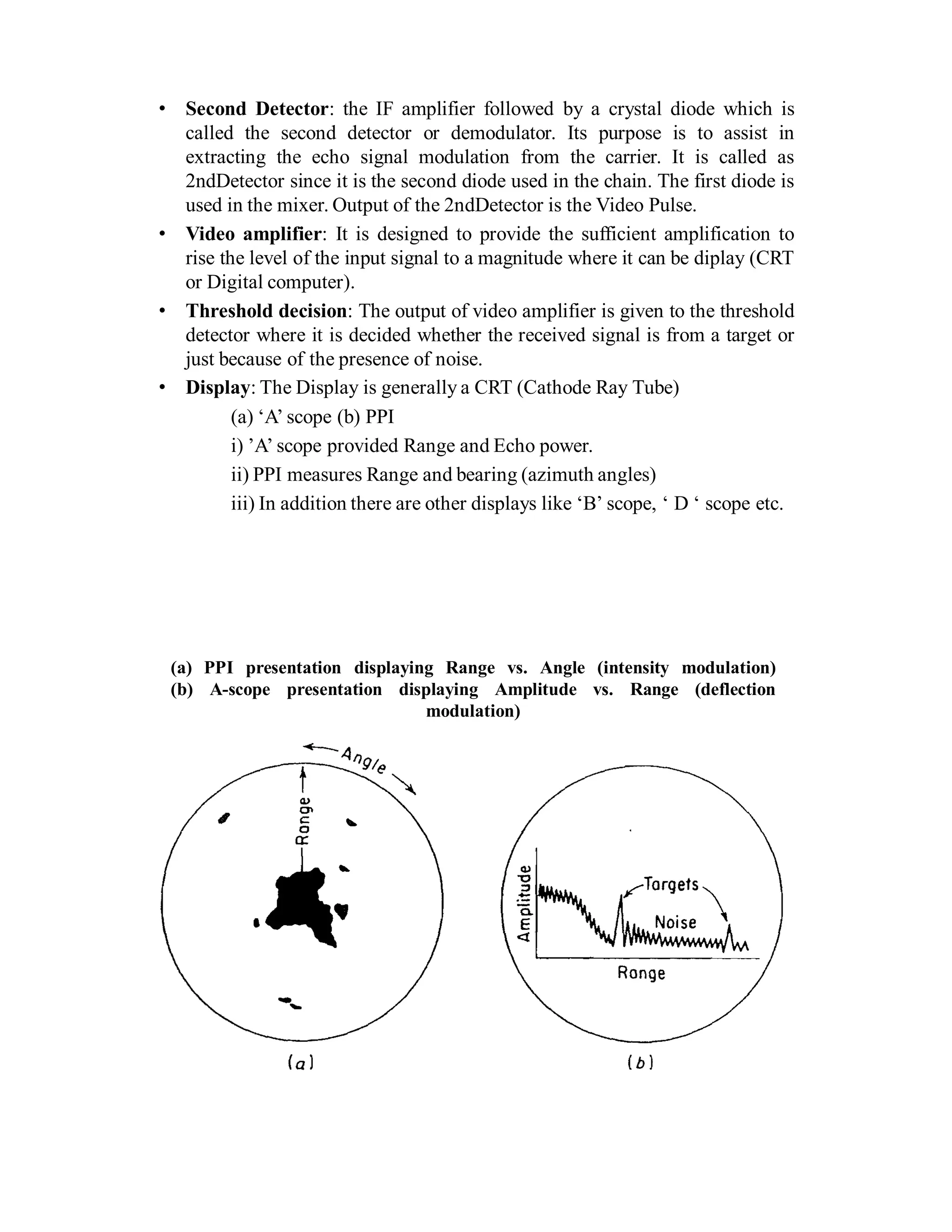 • Second Detector: the IF amplifier followed by a crystal diode which is
called the second detector or demodulator. Its purpose is to assist in
extracting the echo signal modulation from the carrier. It is called as
2ndDetector since it is the second diode used in the chain. The first diode is
used in the mixer. Output of the 2ndDetector is the Video Pulse.
• Video amplifier: It is designed to provide the sufficient amplification to
rise the level of the input signal to a magnitude where it can be diplay (CRT
or Digital computer).
• Threshold decision: The output of video amplifier is given to the threshold
detector where it is decided whether the received signal is from a target or
just because of the presence of noise.
• Display: The Display is generally a CRT (Cathode Ray Tube)
(a) ‘A’ scope (b) PPI
i) ’A’ scope provided Range and Echo power.
ii) PPI measures Range and bearing (azimuth angles)
iii) In addition there are other displays like ‘B’ scope, ‘ D ‘ scope etc.
(a) PPI presentation displaying Range vs. Angle (intensity modulation)
(b) A-scope presentation displaying Amplitude vs. Range (deflection
modulation)
 