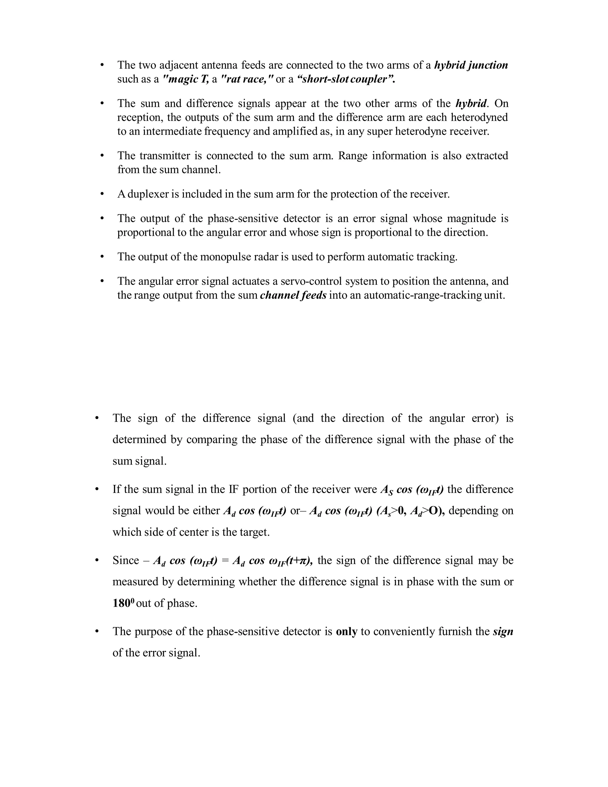 • The two adjacent antenna feeds are connected to the two arms of a hybrid junction
such as a "magic T, a "rat race," or a “short-slotcoupler”.
• The sum and difference signals appear at the two other arms of the hybrid. On
reception, the outputs of the sum arm and the difference arm are each heterodyned
to an intermediate frequency and amplified as, in any super heterodyne receiver.
• The transmitter is connected to the sum arm. Range information is also extracted
from the sum channel.
• Aduplexer is included in the sum arm for the protection of the receiver.
• The output of the phase-sensitive detector is an error signal whose magnitude is
proportional to the angular error and whose sign is proportional to the direction.
• The output of the monopulse radar is used to perform automatic tracking.
• The angular error signal actuates a servo-control system to position the antenna, and
the range output from the sum channel feeds into an automatic-range-tracking unit.
• The sign of the difference signal (and the direction of the angular error) is
determined by comparing the phase of the difference signal with the phase of the
sum signal.
• If the sum signal in the IF portion of the receiver were AS cos (ωIFt) the difference
signal would be either Ad cos (ωIFt) or– Ad cos (ωIFt) (As>0, Ad>O), depending on
which side of center is the target.
• Since – Ad cos (ωIFt) = Ad cos ωIF(t+π), the sign of the difference signal may be
measured by determining whether the difference signal is in phase with the sum or
1800 out of phase.
• The purpose of the phase-sensitive detector is only to conveniently furnish the sign
of the error signal.
 