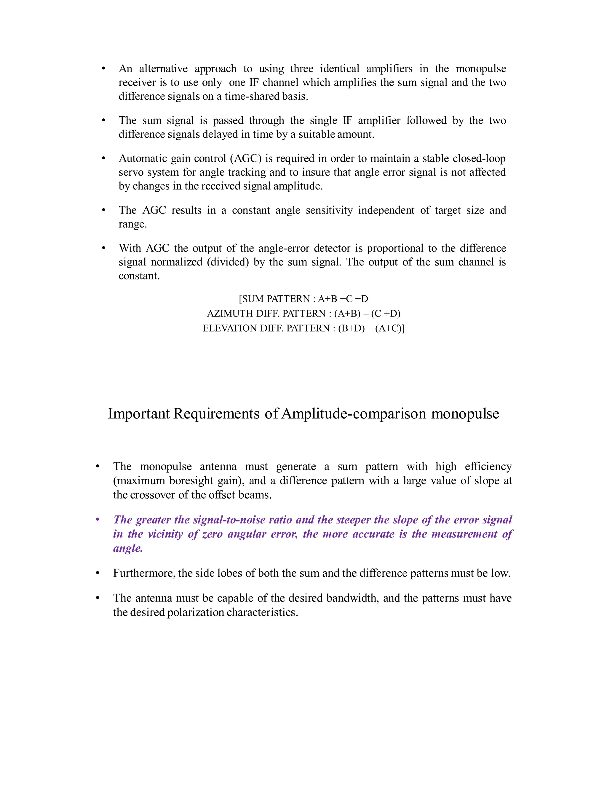 • An alternative approach to using three identical amplifiers in the monopulse
receiver is to use only one IF channel which amplifies the sum signal and the two
difference signals on a time-shared basis.
• The sum signal is passed through the single IF amplifier followed by the two
difference signals delayed in time by a suitable amount.
• Automatic gain control (AGC) is required in order to maintain a stable closed-loop
servo system for angle tracking and to insure that angle error signal is not affected
by changes in the received signal amplitude.
• The AGC results in a constant angle sensitivity independent of target size and
range.
• With AGC the output of the angle-error detector is proportional to the difference
signal normalized (divided) by the sum signal. The output of the sum channel is
constant.
[SUM PATTERN : A+B +C +D
AZIMUTH DIFF. PATTERN : (A+B) – (C +D)
ELEVATION DIFF. PATTERN : (B+D) – (A+C)]
Important Requirements of Amplitude-comparison monopulse
• The monopulse antenna must generate a sum pattern with high efficiency
(maximum boresight gain), and a difference pattern with a large value of slope at
the crossover of the offset beams.
• The greater the signal-to-noise ratio and the steeper the slope of the error signal
in the vicinity of zero angular error, the more accurate is the measurement of
angle.
• Furthermore, the side lobes of both the sum and the difference patterns must be low.
• The antenna must be capable of the desired bandwidth, and the patterns must have
the desired polarization characteristics.
 