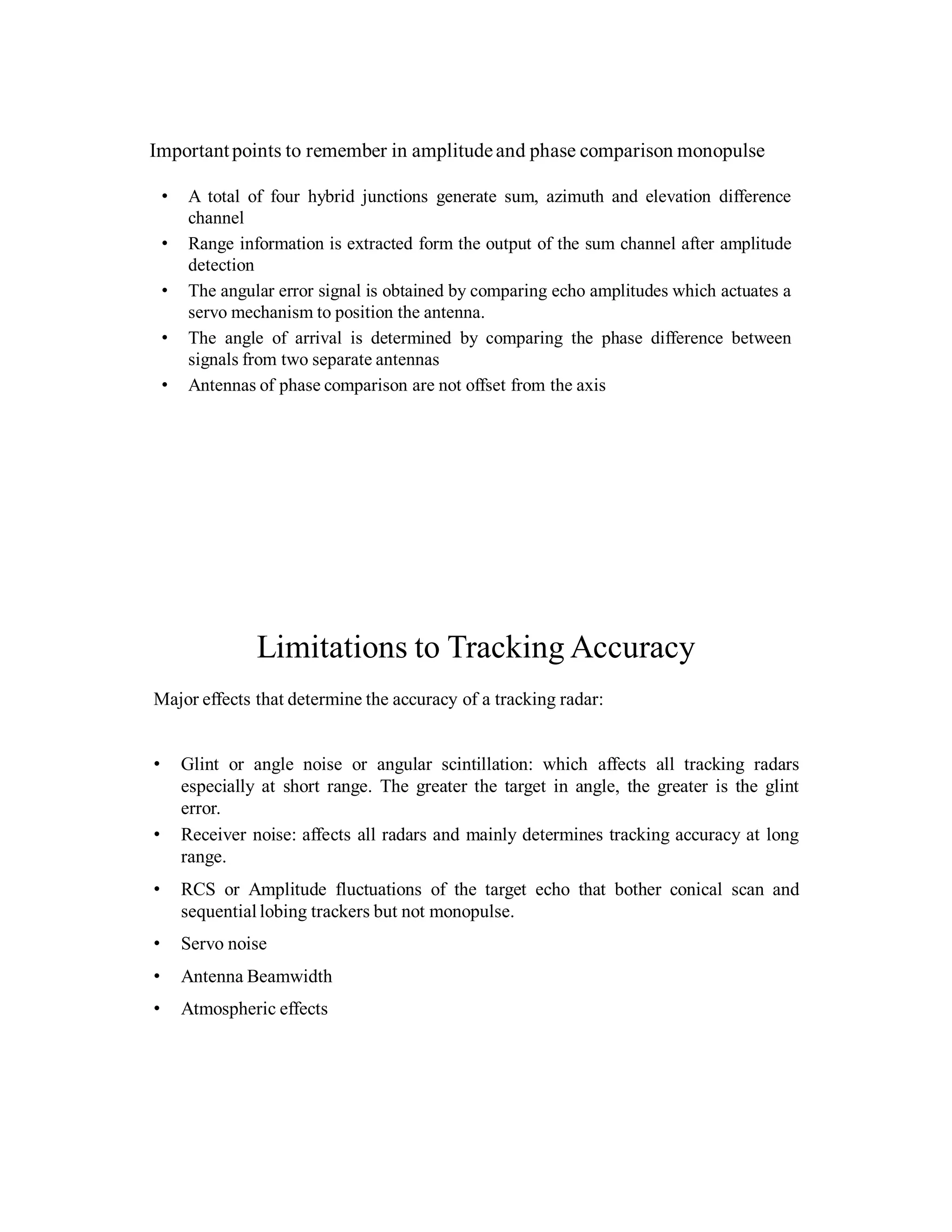Importantpoints to remember in amplitudeand phase comparison monopulse
• A total of four hybrid junctions generate sum, azimuth and elevation difference
channel
• Range information is extracted form the output of the sum channel after amplitude
detection
• The angular error signal is obtained by comparing echo amplitudes which actuates a
servo mechanism to position the antenna.
• The angle of arrival is determined by comparing the phase difference between
signals from two separate antennas
• Antennas of phase comparison are not offset from the axis
Limitations to Tracking Accuracy
Major effects that determine the accuracy of a tracking radar:
• Glint or angle noise or angular scintillation: which affects all tracking radars
especially at short range. The greater the target in angle, the greater is the glint
error.
• Receiver noise: affects all radars and mainly determines tracking accuracy at long
range.
• RCS or Amplitude fluctuations of the target echo that bother conical scan and
sequential lobing trackers but not monopulse.
• Servo noise
• Antenna Beamwidth
• Atmospheric effects
 