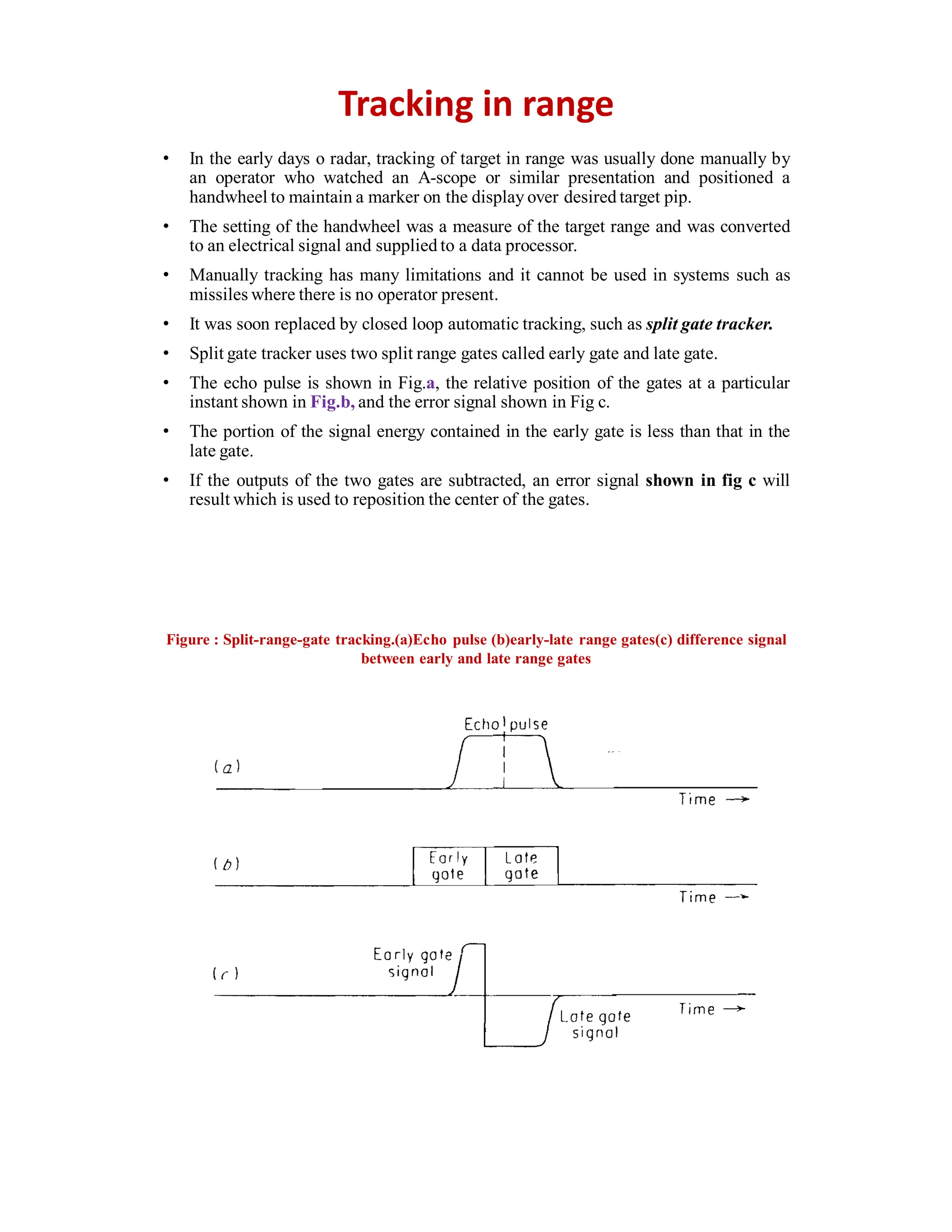 Tracking in range
• In the early days o radar, tracking of target in range was usually done manually by
an operator who watched an A-scope or similar presentation and positioned a
handwheel to maintain a marker on the display over desired target pip.
• The setting of the handwheel was a measure of the target range and was converted
to an electrical signal and supplied to a data processor.
• Manually tracking has many limitations and it cannot be used in systems such as
missiles where there is no operator present.
• It was soon replaced by closed loop automatic tracking, such as split gate tracker.
• Split gate tracker uses two split range gates called early gate and late gate.
• The echo pulse is shown in Fig.a, the relative position of the gates at a particular
instant shown in Fig.b, and the error signal shown in Fig c.
• The portion of the signal energy contained in the early gate is less than that in the
late gate.
• If the outputs of the two gates are subtracted, an error signal shown in fig c will
result which is used to reposition the center of the gates.
Figure : Split-range-gate tracking.(a)Echo pulse (b)early-late range gates(c) difference signal
between early and late range gates
 