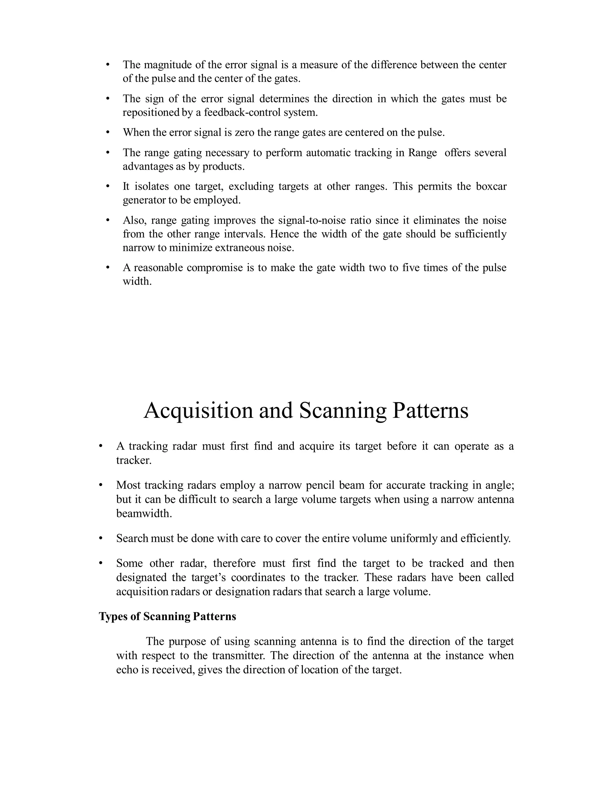 • The magnitude of the error signal is a measure of the difference between the center
of the pulse and the center of the gates.
• The sign of the error signal determines the direction in which the gates must be
repositioned by a feedback-control system.
• When the error signal is zero the range gates are centered on the pulse.
• The range gating necessary to perform automatic tracking in Range offers several
advantages as by products.
• It isolates one target, excluding targets at other ranges. This permits the boxcar
generator to be employed.
• Also, range gating improves the signal-to-noise ratio since it eliminates the noise
from the other range intervals. Hence the width of the gate should be sufficiently
narrow to minimize extraneous noise.
• A reasonable compromise is to make the gate width two to five times of the pulse
width.
Acquisition and Scanning Patterns
• A tracking radar must first find and acquire its target before it can operate as a
tracker.
• Most tracking radars employ a narrow pencil beam for accurate tracking in angle;
but it can be difficult to search a large volume targets when using a narrow antenna
beamwidth.
• Search must be done with care to cover the entire volume uniformly and efficiently.
• Some other radar, therefore must first find the target to be tracked and then
designated the target’s coordinates to the tracker. These radars have been called
acquisition radars or designation radars that search a large volume.
Types of Scanning Patterns
The purpose of using scanning antenna is to find the direction of the target
with respect to the transmitter. The direction of the antenna at the instance when
echo is received, gives the direction of location of the target.
 