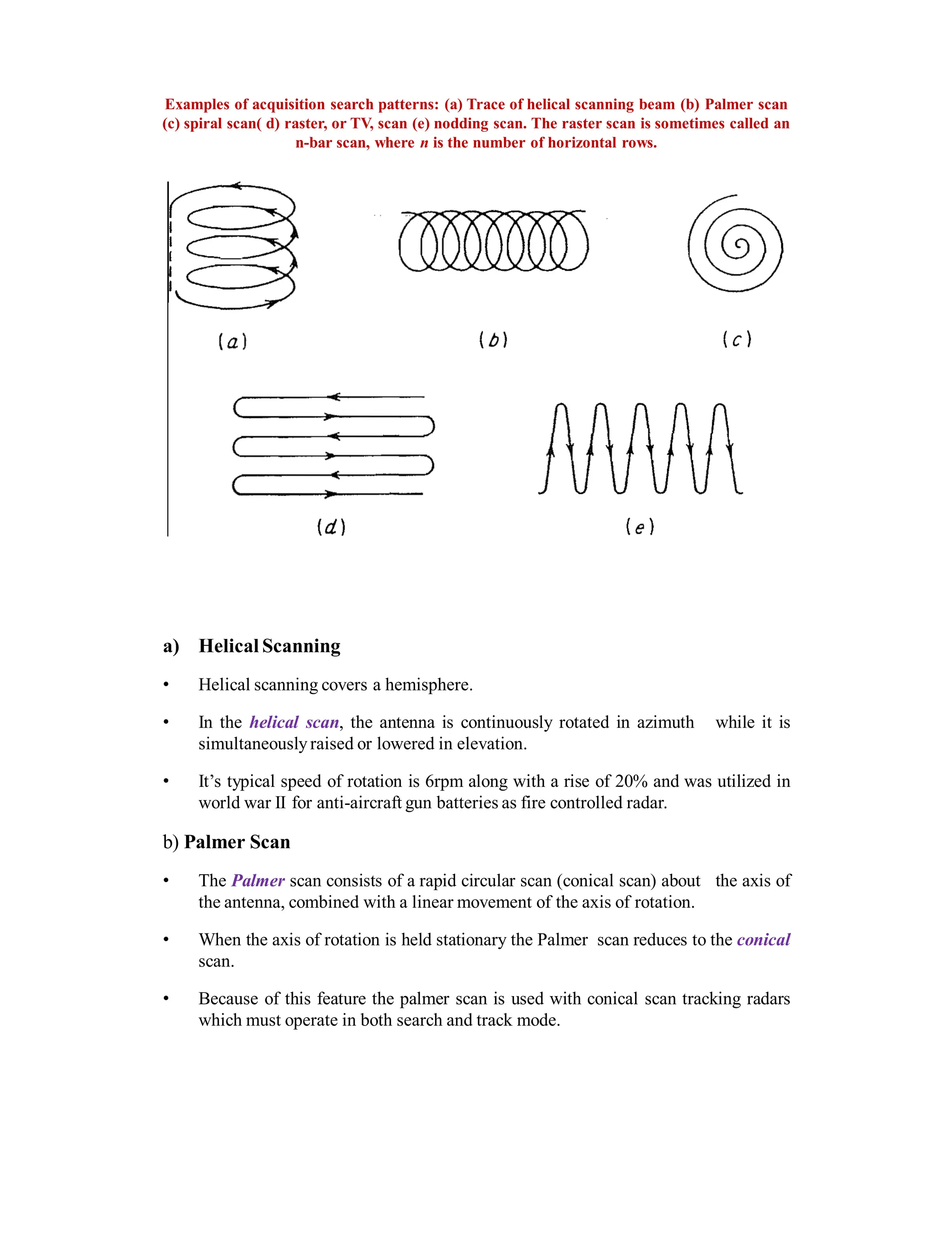 Examples of acquisition search patterns: (a) Trace of helical scanning beam (b) Palmer scan
(c) spiral scan( d) raster, or TV, scan (e) nodding scan. The raster scan is sometimes called an
n-bar scan, where n is the number of horizontal rows.
a) Helical Scanning
• Helical scanning covers a hemisphere.
• In the helical scan, the antenna is continuously rotated in azimuth while it is
simultaneouslyraised or lowered in elevation.
• It’s typical speed of rotation is 6rpm along with a rise of 20% and was utilized in
world war II for anti-aircraft gun batteries as fire controlled radar.
b) Palmer Scan
• The Palmer scan consists of a rapid circular scan (conical scan) about the axis of
the antenna, combined with a linear movement of the axis of rotation.
• When the axis of rotation is held stationary the Palmer scan reduces to the conical
scan.
• Because of this feature the palmer scan is used with conical scan tracking radars
which must operate in both search and track mode.
 