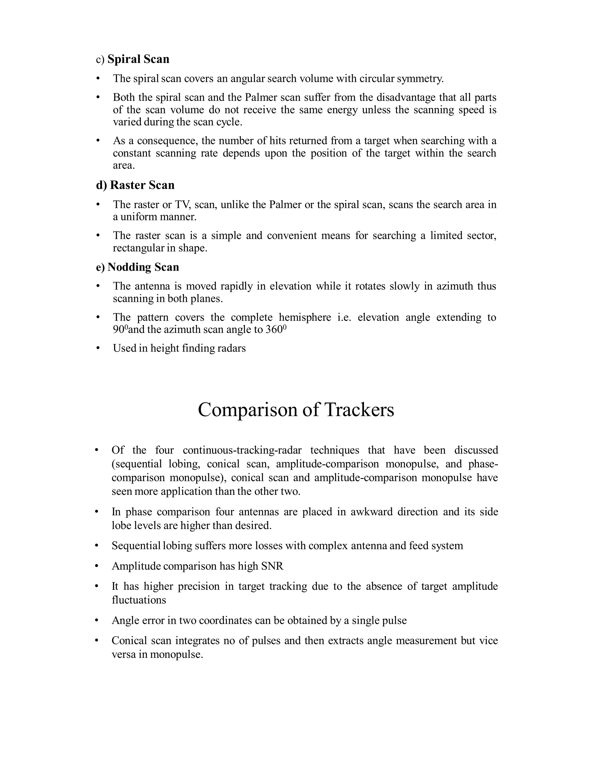 c) Spiral Scan
• The spiral scan covers an angular search volume with circular symmetry.
• Both the spiral scan and the Palmer scan suffer from the disadvantage that all parts
of the scan volume do not receive the same energy unless the scanning speed is
varied during the scan cycle.
• As a consequence, the number of hits returned from a target when searching with a
constant scanning rate depends upon the position of the target within the search
area.
d) Raster Scan
• The raster or TV, scan, unlike the Palmer or the spiral scan, scans the search area in
a uniform manner.
• The raster scan is a simple and convenient means for searching a limited sector,
rectangular in shape.
e) Nodding Scan
• The antenna is moved rapidly in elevation while it rotates slowly in azimuth thus
scanning in both planes.
• The pattern covers the complete hemisphere i.e. elevation angle extending to
900and the azimuth scan angle to 3600
• Used in height finding radars
Comparison of Trackers
• Of the four continuous-tracking-radar techniques that have been discussed
(sequential lobing, conical scan, amplitude-comparison monopulse, and phase-
comparison monopulse), conical scan and amplitude-comparison monopulse have
seen more application than the other two.
• In phase comparison four antennas are placed in awkward direction and its side
lobe levels are higher than desired.
• Sequential lobing suffers more losses with complex antenna and feed system
• Amplitude comparison has high SNR
• It has higher precision in target tracking due to the absence of target amplitude
fluctuations
• Angle error in two coordinates can be obtained by a single pulse
• Conical scan integrates no of pulses and then extracts angle measurement but vice
versa in monopulse.
 