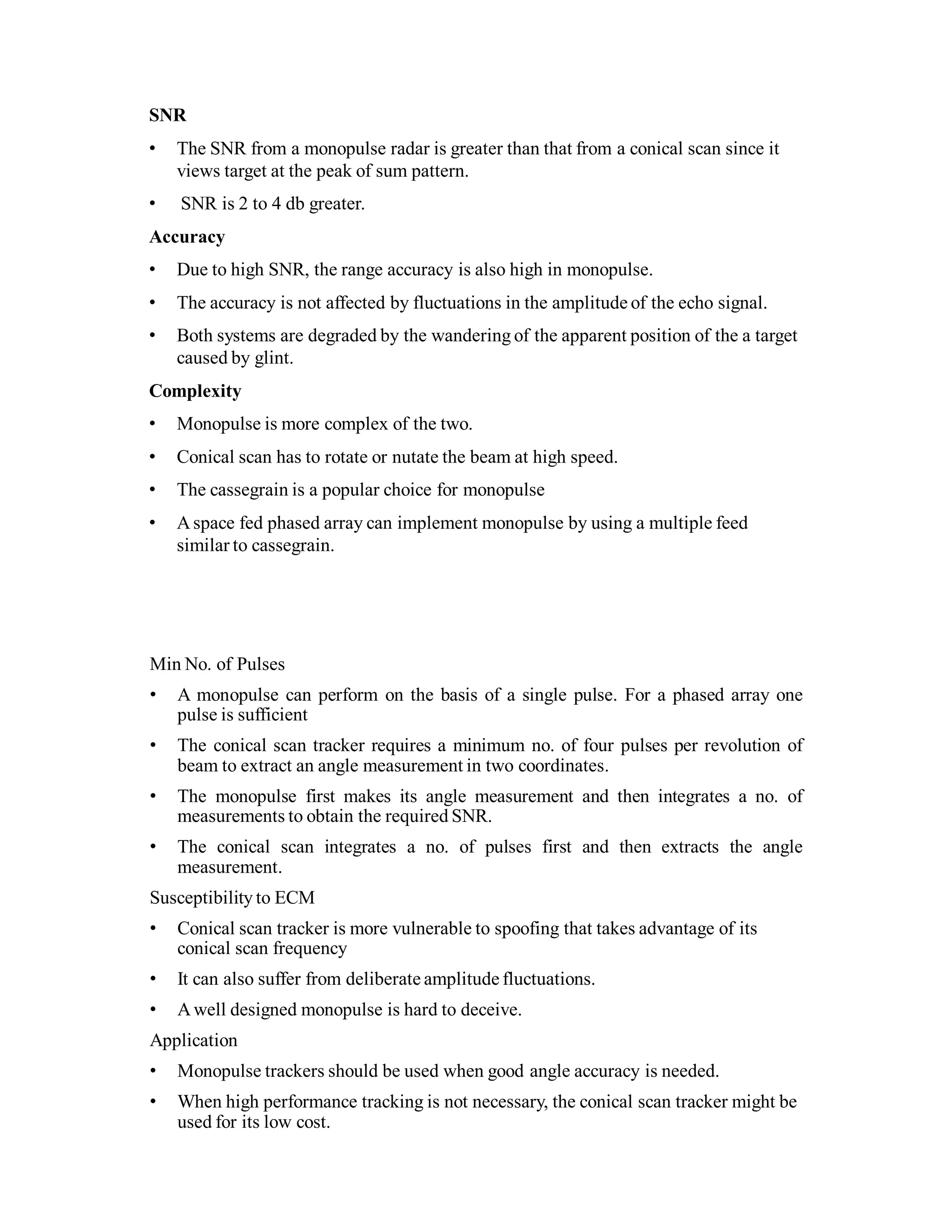 SNR
• The SNR from a monopulse radar is greater than that from a conical scan since it
views target at the peak of sum pattern.
• SNR is 2 to 4 db greater.
Accuracy
• Due to high SNR, the range accuracy is also high in monopulse.
• The accuracy is not affected by fluctuations in the amplitude of the echo signal.
• Both systems are degraded by the wandering of the apparent position of the a target
caused by glint.
Complexity
• Monopulse is more complex of the two.
• Conical scan has to rotate or nutate the beam at high speed.
• The cassegrain is a popular choice for monopulse
• Aspace fed phased array can implement monopulse by using a multiple feed
similar to cassegrain.
Min No. of Pulses
• A monopulse can perform on the basis of a single pulse. For a phased array one
pulse is sufficient
• The conical scan tracker requires a minimum no. of four pulses per revolution of
beam to extract an angle measurement in two coordinates.
• The monopulse first makes its angle measurement and then integrates a no. of
measurements to obtain the required SNR.
• The conical scan integrates a no. of pulses first and then extracts the angle
measurement.
Susceptibility to ECM
• Conical scan tracker is more vulnerable to spoofing that takes advantage of its
conical scan frequency
• It can also suffer from deliberate amplitude fluctuations.
• Awell designed monopulse is hard to deceive.
Application
• Monopulse trackers should be used when good angle accuracy is needed.
• When high performance tracking is not necessary, the conical scan tracker might be
used for its low cost.
 