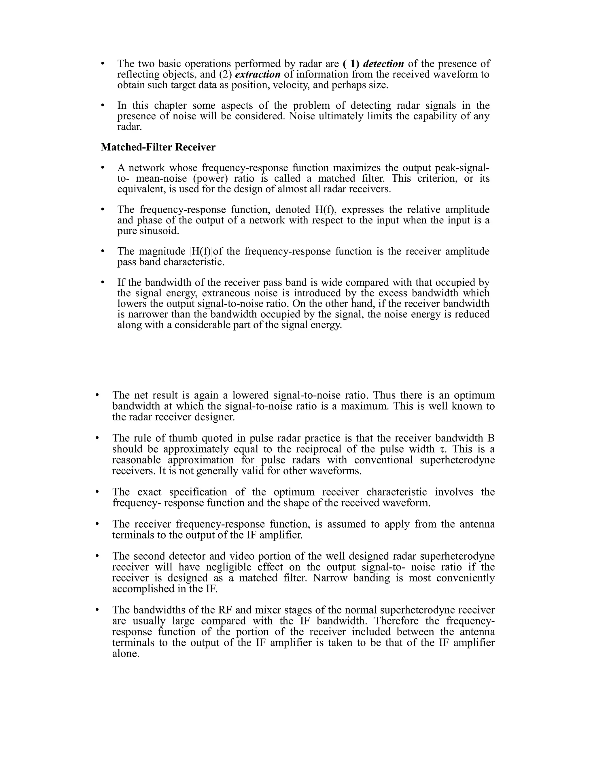 • The two basic operations performed by radar are ( 1) detection of the presence of
reflecting objects, and (2) extraction of information from the received waveform to
obtain such target data as position, velocity, and perhaps size.
• In this chapter some aspects of the problem of detecting radar signals in the
presence of noise will be considered. Noise ultimately limits the capability of any
radar.
Matched-Filter Receiver
• A network whose frequency-response function maximizes the output peak-signal-
to- mean-noise (power) ratio is called a matched filter. This criterion, or its
equivalent, is used for the design of almost all radar receivers.
• The frequency-response function, denoted H(f), expresses the relative amplitude
and phase of the output of a network with respect to the input when the input is a
pure sinusoid.
• The magnitude |H(f)|of the frequency-response function is the receiver amplitude
pass band characteristic.
• If the bandwidth of the receiver pass band is wide compared with that occupied by
the signal energy, extraneous noise is introduced by the excess bandwidth which
lowers the output signal-to-noise ratio. On the other hand, if the receiver bandwidth
is narrower than the bandwidth occupied by the signal, the noise energy is reduced
along with a considerable part of the signal energy.
• The net result is again a lowered signal-to-noise ratio. Thus there is an optimum
bandwidth at which the signal-to-noise ratio is a maximum. This is well known to
the radar receiver designer.
• The rule of thumb quoted in pulse radar practice is that the receiver bandwidth B
should be approximately equal to the reciprocal of the pulse width τ. This is a
reasonable approximation for pulse radars with conventional superheterodyne
receivers. It is not generally valid for other waveforms.
• The exact specification of the optimum receiver characteristic involves the
frequency- response function and the shape of the received waveform.
• The receiver frequency-response function, is assumed to apply from the antenna
terminals to the output of the IF amplifier.
• The second detector and video portion of the well designed radar superheterodyne
receiver will have negligible effect on the output signal-to- noise ratio if the
receiver is designed as a matched filter. Narrow banding is most conveniently
accomplished in the IF.
• The bandwidths of the RF and mixer stages of the normal superheterodyne receiver
are usually large compared with the IF bandwidth. Therefore the frequency-
response function of the portion of the receiver included between the antenna
terminals to the output of the IF amplifier is taken to be that of the IF amplifier
alone.
 