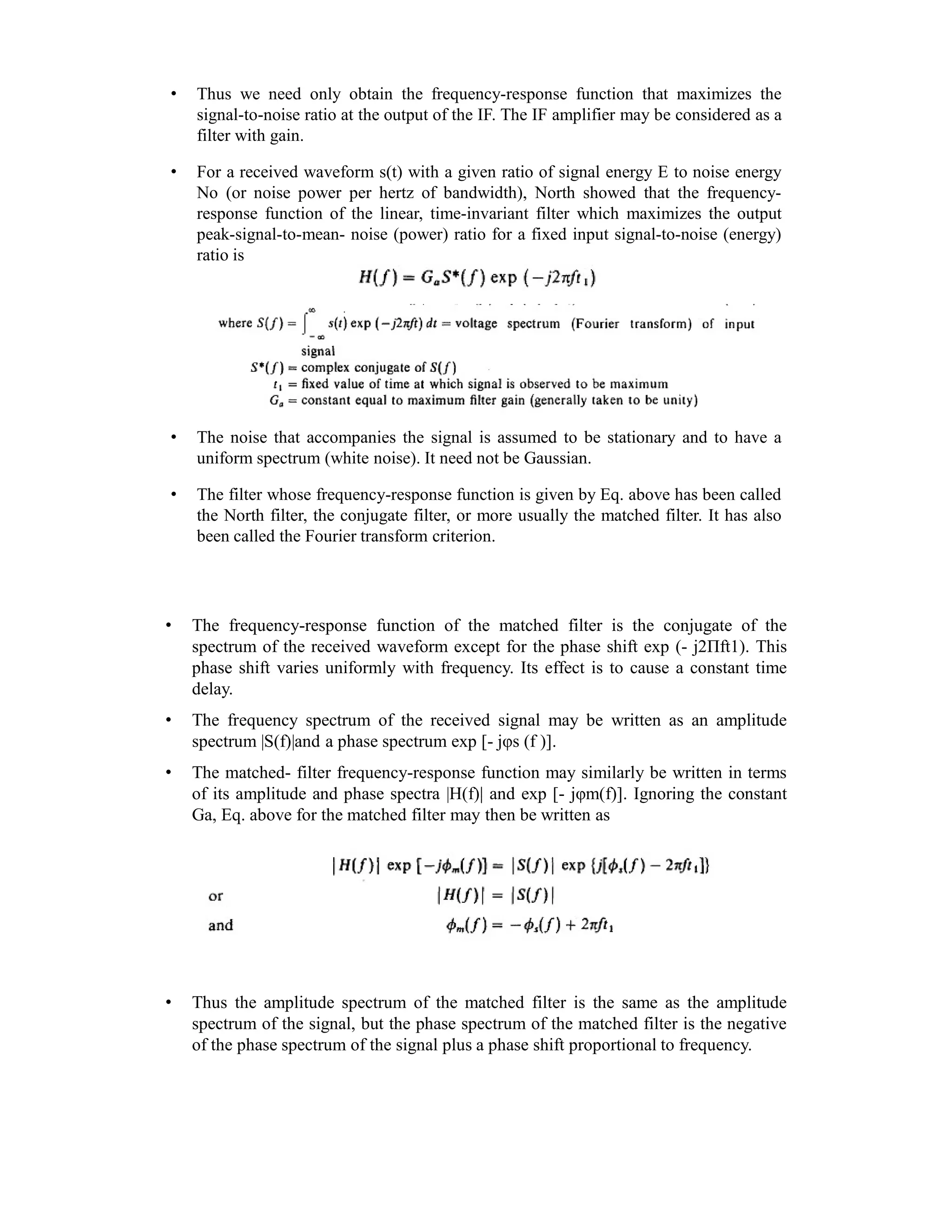 • Thus we need only obtain the frequency-response function that maximizes the
signal-to-noise ratio at the output of the IF. The IF amplifier may be considered as a
filter with gain.
• For a received waveform s(t) with a given ratio of signal energy E to noise energy
No (or noise power per hertz of bandwidth), North showed that the frequency-
response function of the linear, time-invariant filter which maximizes the output
peak-signal-to-mean- noise (power) ratio for a fixed input signal-to-noise (energy)
ratio is
• The noise that accompanies the signal is assumed to be stationary and to have a
uniform spectrum (white noise). It need not be Gaussian.
• The filter whose frequency-response function is given by Eq. above has been called
the North filter, the conjugate filter, or more usually the matched filter. It has also
been called the Fourier transform criterion.
• The frequency-response function of the matched filter is the conjugate of the
spectrum of the received waveform except for the phase shift exp (- j2Πft1). This
phase shift varies uniformly with frequency. Its effect is to cause a constant time
delay.
• The frequency spectrum of the received signal may be written as an amplitude
spectrum |S(f)|and a phase spectrum exp [- jφs (f )].
• The matched- filter frequency-response function may similarly be written in terms
of its amplitude and phase spectra |H(f)| and exp [- jφm(f)]. Ignoring the constant
Ga, Eq. above for the matched filter may then be written as
• Thus the amplitude spectrum of the matched filter is the same as the amplitude
spectrum of the signal, but the phase spectrum of the matched filter is the negative
of the phase spectrum of the signal plus a phase shift proportional to frequency.
 