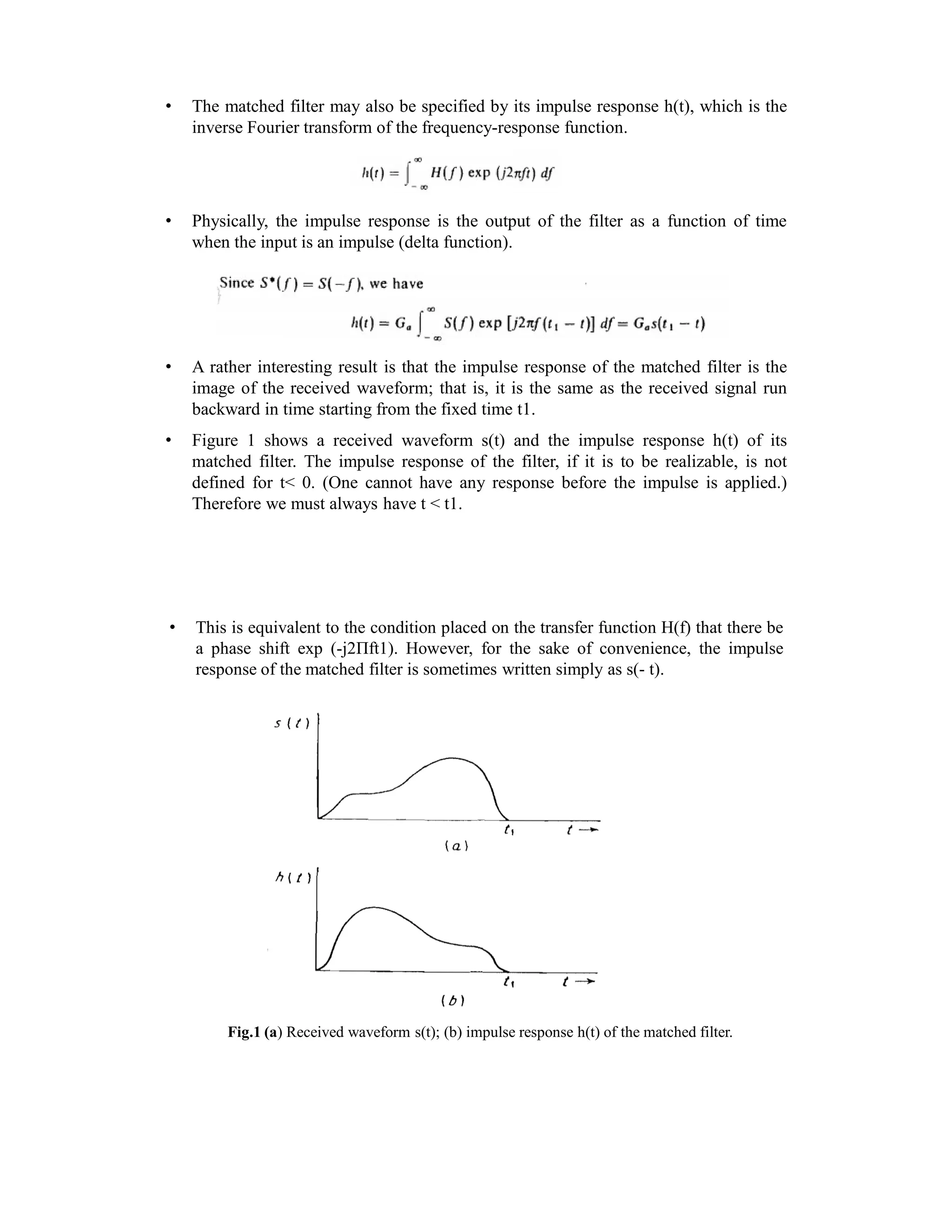 • The matched filter may also be specified by its impulse response h(t), which is the
inverse Fourier transform of the frequency-response function.
• Physically, the impulse response is the output of the filter as a function of time
when the input is an impulse (delta function).
• A rather interesting result is that the impulse response of the matched filter is the
image of the received waveform; that is, it is the same as the received signal run
backward in time starting from the fixed time t1.
• Figure 1 shows a received waveform s(t) and the impulse response h(t) of its
matched filter. The impulse response of the filter, if it is to be realizable, is not
defined for t< 0. (One cannot have any response before the impulse is applied.)
Therefore we must always have t < t1.
• This is equivalent to the condition placed on the transfer function H(f) that there be
a phase shift exp (-j2Πft1). However, for the sake of convenience, the impulse
response of the matched filter is sometimes written simply as s(- t).
Fig.1 (a) Received waveform s(t); (b) impulse response h(t) of the matched filter.
 