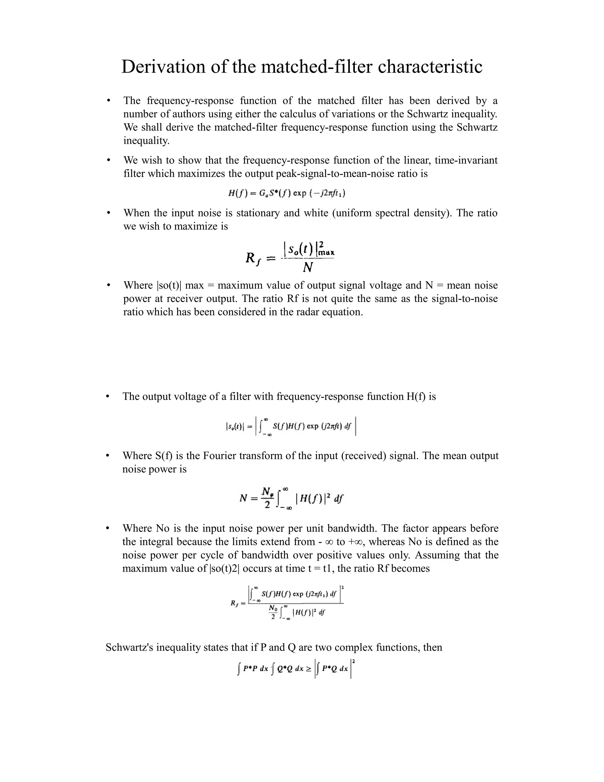 Derivation of the matched-filter characteristic
• The frequency-response function of the matched filter has been derived by a
number of authors using either the calculus of variations or the Schwartz inequality.
We shall derive the matched-filter frequency-response function using the Schwartz
inequality.
• We wish to show that the frequency-response function of the linear, time-invariant
filter which maximizes the output peak-signal-to-mean-noise ratio is
• When the input noise is stationary and white (uniform spectral density). The ratio
we wish to maximize is
• Where |so(t)| max = maximum value of output signal voltage and N = mean noise
power at receiver output. The ratio Rf is not quite the same as the signal-to-noise
ratio which has been considered in the radar equation.
• The output voltage of a filter with frequency-response function H(f) is
• Where S(f) is the Fourier transform of the input (received) signal. The mean output
noise power is
• Where No is the input noise power per unit bandwidth. The factor appears before
the integral because the limits extend from - ∞ to +∞, whereas No is defined as the
noise power per cycle of bandwidth over positive values only. Assuming that the
maximum value of |so(t)2| occurs at time t = t1, the ratio Rf becomes
Schwartz's inequality states that if P and Q are two complex functions, then
 