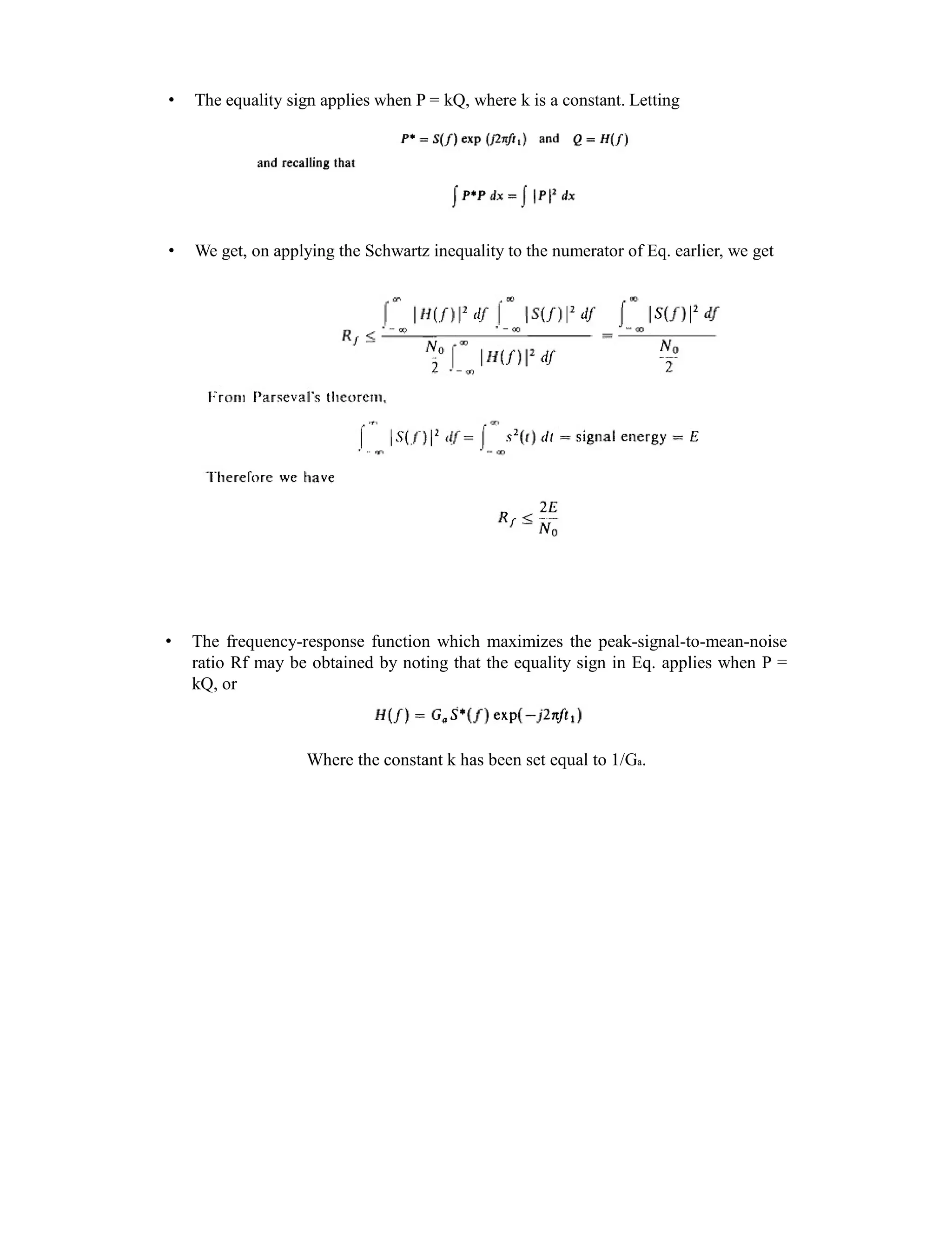 • The equality sign applies when P = kQ, where k is a constant. Letting
• We get, on applying the Schwartz inequality to the numerator of Eq. earlier, we get
• The frequency-response function which maximizes the peak-signal-to-mean-noise
ratio Rf may be obtained by noting that the equality sign in Eq. applies when P =
kQ, or
Where the constant k has been set equal to 1/Ga.
 